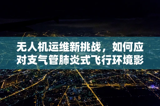 无人机运维新挑战，如何应对支气管肺炎式飞行环境影响？