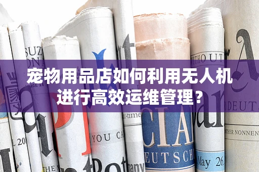 宠物用品店如何利用无人机进行高效运维管理？
