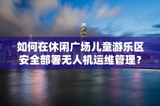 如何在休闲广场儿童游乐区安全部署无人机运维管理？