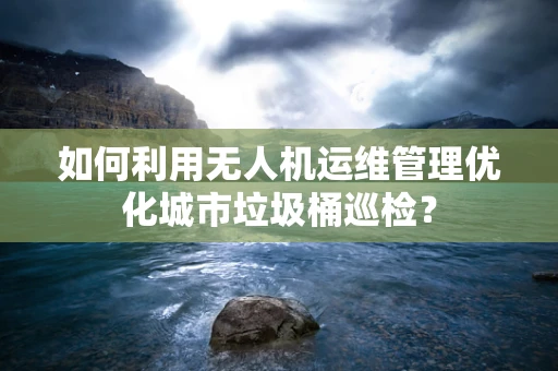 如何利用无人机运维管理优化城市垃圾桶巡检？