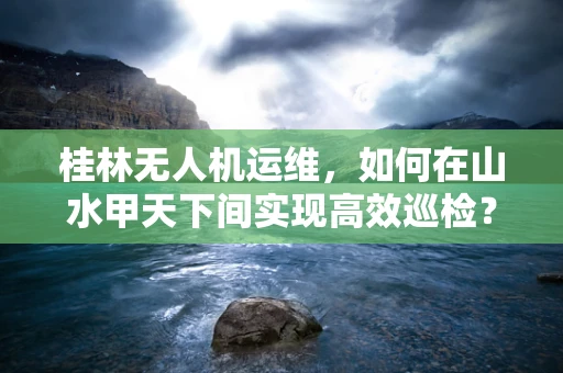 桂林无人机运维，如何在山水甲天下间实现高效巡检？