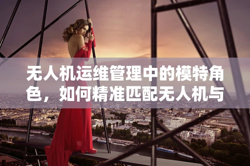 无人机运维管理中的模特角色，如何精准匹配无人机与特定任务？