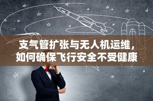 支气管扩张与无人机运维，如何确保飞行安全不受健康问题影响？