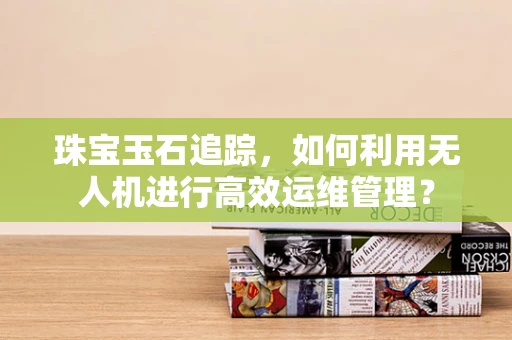 珠宝玉石追踪，如何利用无人机进行高效运维管理？