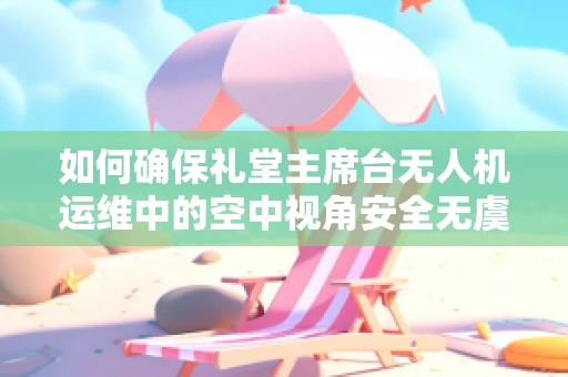 如何确保礼堂主席台无人机运维中的空中视角安全无虞？