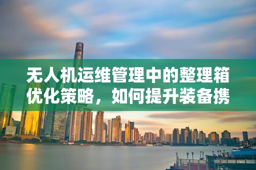 无人机运维管理中的整理箱优化策略，如何提升装备携带与维护效率？