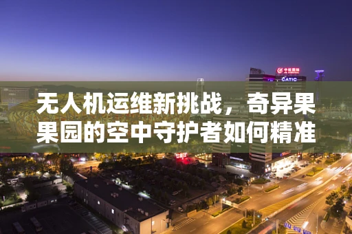 无人机运维新挑战，奇异果果园的空中守护者如何精准作业？