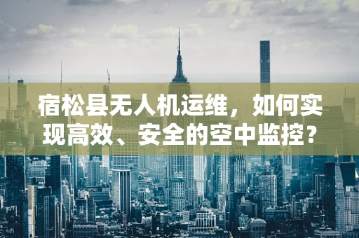 宿松县无人机运维，如何实现高效、安全的空中监控？