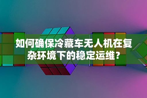 如何确保冷藏车无人机在复杂环境下的稳定运维？