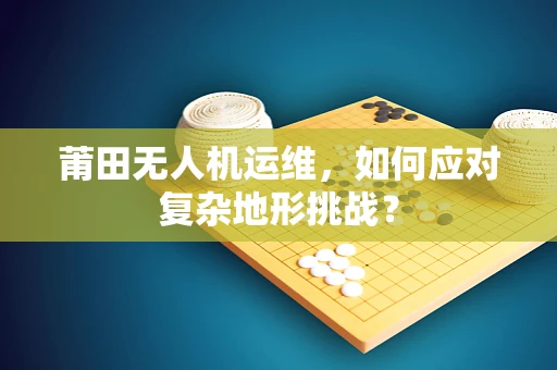 莆田无人机运维，如何应对复杂地形挑战？