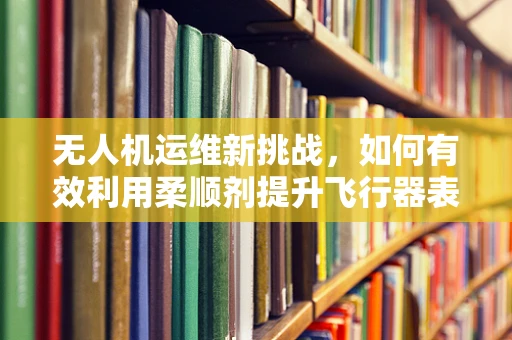 无人机运维新挑战，如何有效利用柔顺剂提升飞行器表面清洁度？