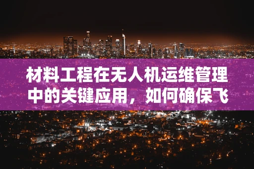 材料工程在无人机运维管理中的关键应用，如何确保飞行器耐久性？