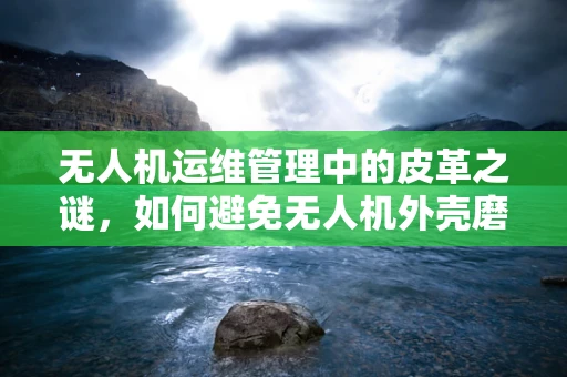 无人机运维管理中的皮革之谜，如何避免无人机外壳磨损？