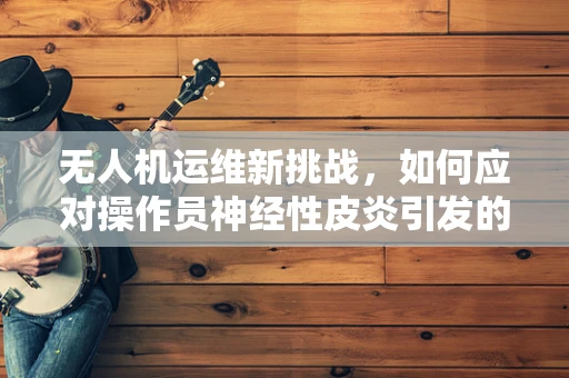 无人机运维新挑战，如何应对操作员神经性皮炎引发的操作失误？