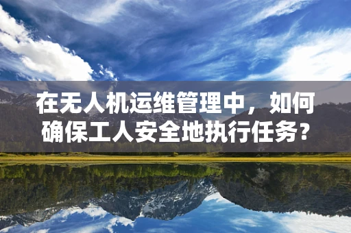 在无人机运维管理中，如何确保工人安全地执行任务？