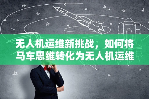 无人机运维新挑战，如何将马车思维转化为无人机运维策略？