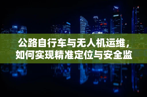 公路自行车与无人机运维，如何实现精准定位与安全监控？