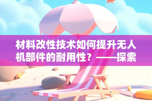 材料改性技术如何提升无人机部件的耐用性？——探索无人机运维管理的新路径
