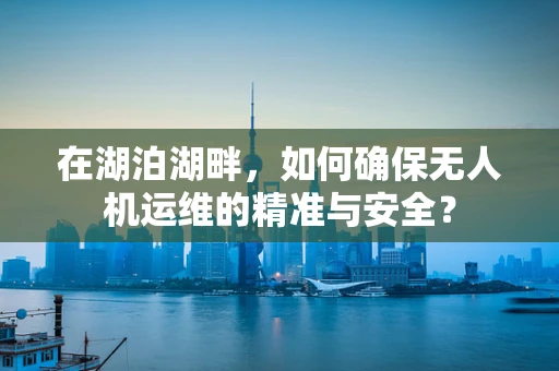 在湖泊湖畔，如何确保无人机运维的精准与安全？