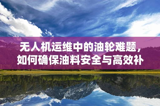 无人机运维中的油轮难题，如何确保油料安全与高效补给？