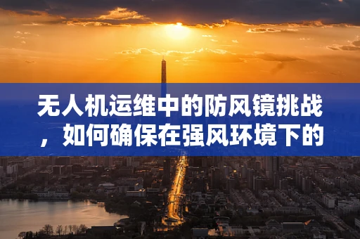 无人机运维中的防风镜挑战，如何确保在强风环境下的稳定飞行？
