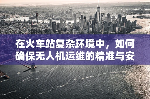 在火车站复杂环境中，如何确保无人机运维的精准与安全？