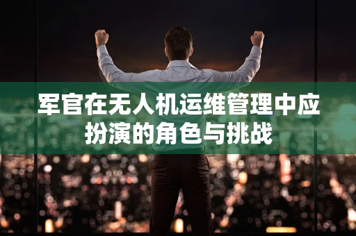 军官在无人机运维管理中应扮演的角色与挑战