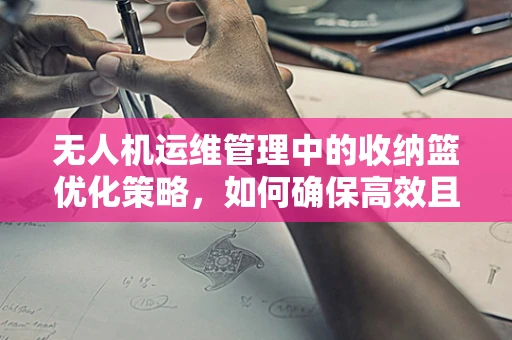 无人机运维管理中的收纳篮优化策略，如何确保高效且安全？