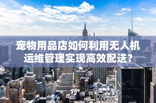 宠物用品店如何利用无人机运维管理实现高效配送？