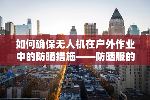 如何确保无人机在户外作业中的防晒措施——防晒服的应用与挑战