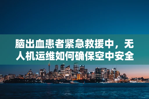 脑出血患者紧急救援中，无人机运维如何确保空中安全与精准定位？