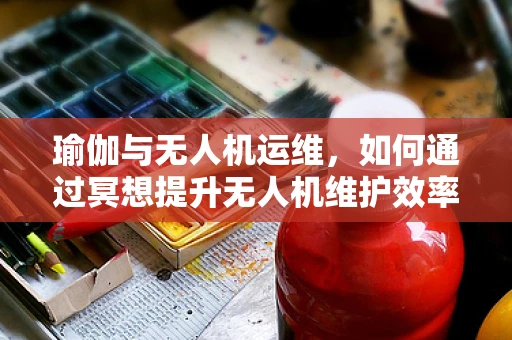 瑜伽与无人机运维，如何通过冥想提升无人机维护效率？