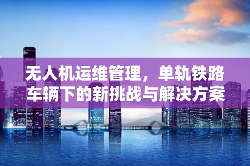 无人机运维管理，单轨铁路车辆下的新挑战与解决方案？