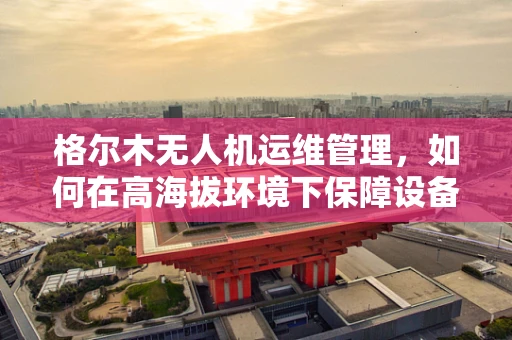 格尔木无人机运维管理，如何在高海拔环境下保障设备稳定运行？