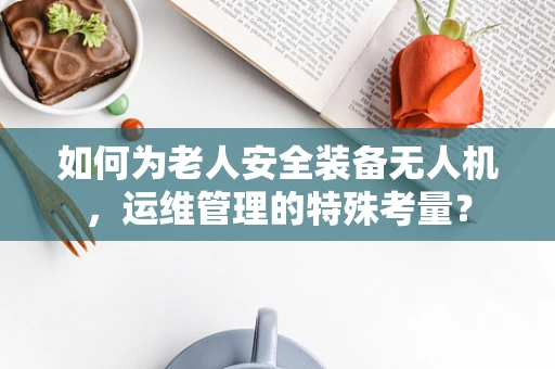 如何为老人安全装备无人机，运维管理的特殊考量？