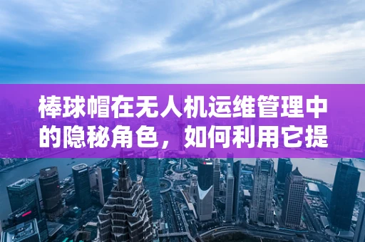 棒球帽在无人机运维管理中的隐秘角色，如何利用它提升安全与效率？