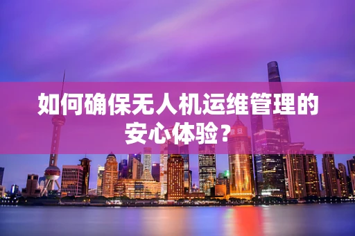 如何确保无人机运维管理的安心体验？