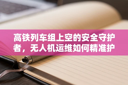 高铁列车组上空的安全守护者，无人机运维如何精准护航？