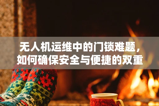 无人机运维中的门锁难题，如何确保安全与便捷的双重保障？