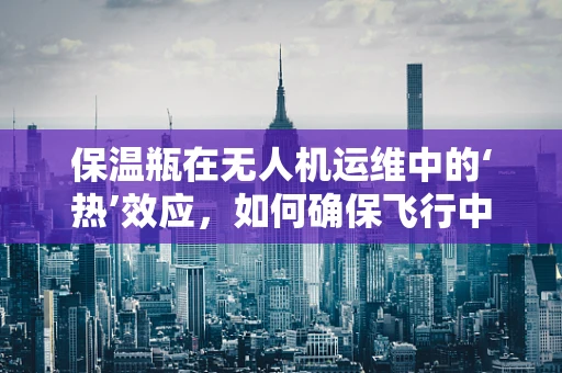 保温瓶在无人机运维中的‘热’效应，如何确保飞行中的温度控制？