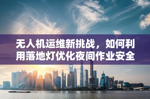无人机运维新挑战，如何利用落地灯优化夜间作业安全？