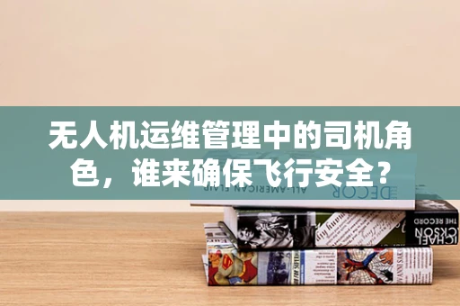 无人机运维管理中的司机角色，谁来确保飞行安全？