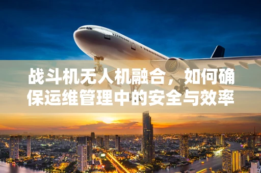 战斗机无人机融合，如何确保运维管理中的安全与效率？