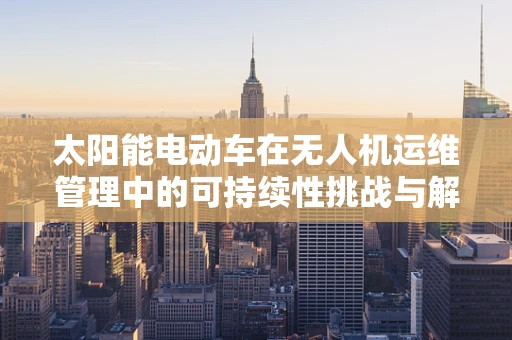 太阳能电动车在无人机运维管理中的可持续性挑战与解决方案