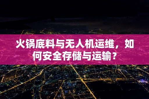 火锅底料与无人机运维，如何安全存储与运输？