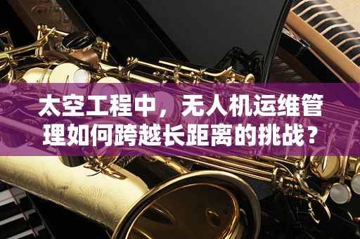 太空工程中，无人机运维管理如何跨越长距离的挑战？