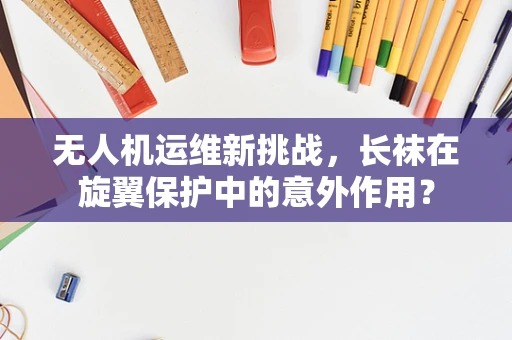 无人机运维新挑战，长袜在旋翼保护中的意外作用？