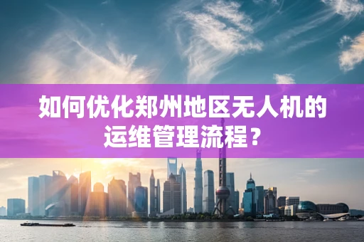 如何优化郑州地区无人机的运维管理流程？