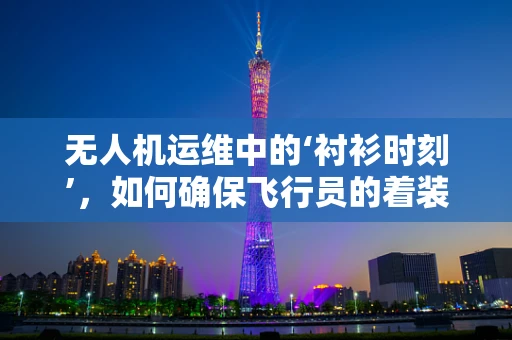 无人机运维中的‘衬衫时刻’，如何确保飞行员的着装安全？