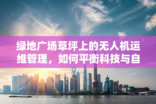 绿地广场草坪上的无人机运维管理，如何平衡科技与自然和谐？